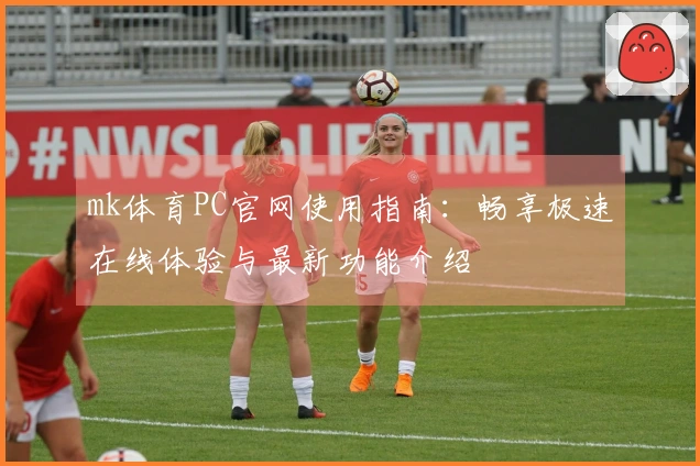 mk体育PC官网使用指南：畅享极速在线体验与最新功能介绍