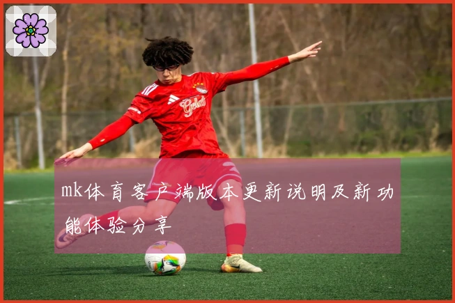 mk体育客户端版本更新说明及新功能体验分享